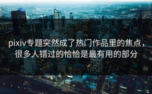 pixiv专题突然成了热门作品里的焦点，很多人错过的恰恰是最有用的部分