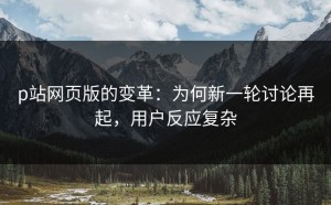 p站网页版的变革：为何新一轮讨论再起，用户反应复杂