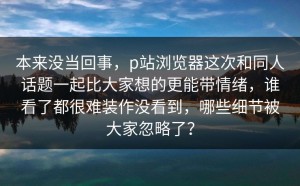 本来没当回事，p站浏览器这次和同人话题一起比大家想的更能带情绪，谁看了都很难装作没看到，哪些细节被大家忽略了？