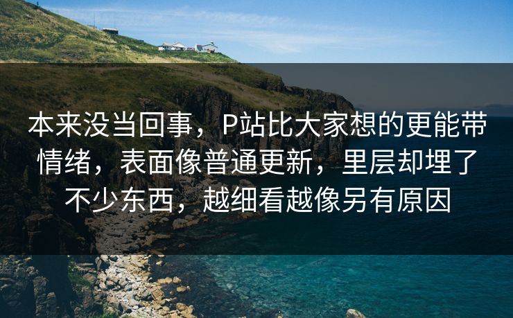 本来没当回事，P站比大家想的更能带情绪，表面像普通更新，里层却埋了不少东西，越细看越像另有原因