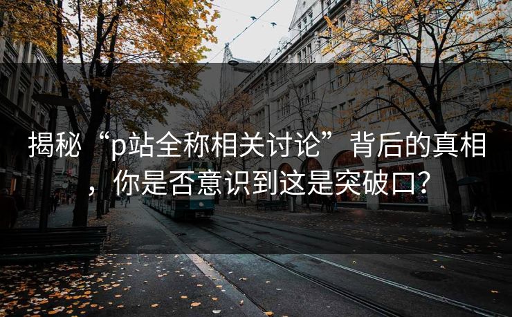 揭秘“p站全称相关讨论”背后的真相，你是否意识到这是突破口？