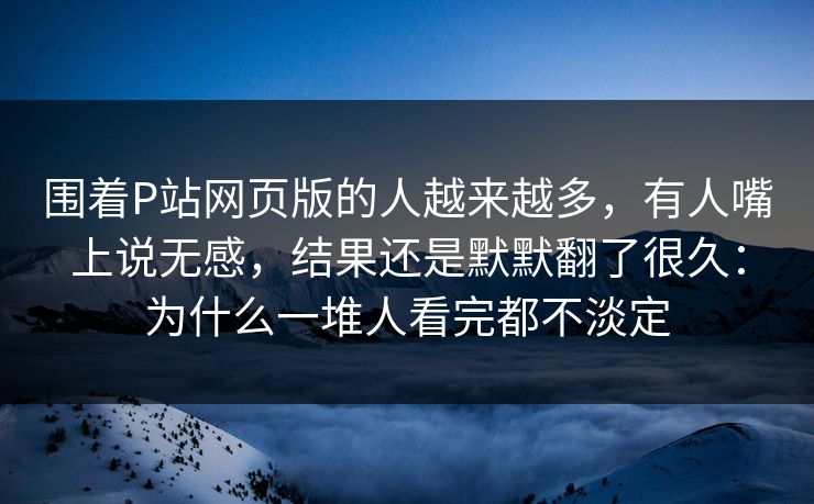围着P站网页版的人越来越多,有人嘴上说无感,结果还是默默翻了很久:为什么一堆人看完都不淡定 围着P站网页版的人越来越多,有人嘴上说无感,结果还是默默翻了很久:为什么一堆人看完都不淡定