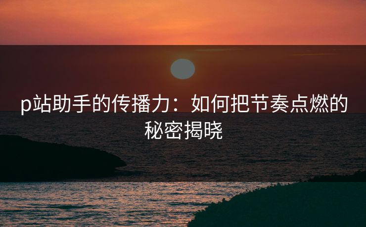 p站助手的传播力:如何把节奏点燃的秘密揭晓 p站助手的传播力:如何把节奏点燃的秘密揭晓