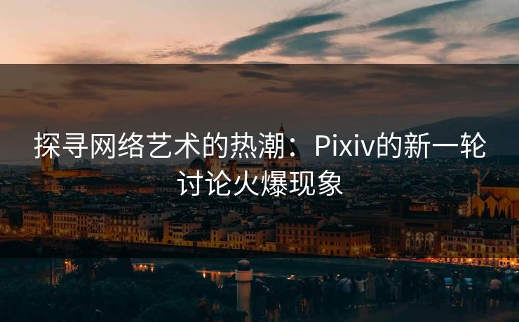 探寻网络艺术的热潮:Pixiv的新一轮讨论火爆现象 探寻网络艺术的热潮:Pixiv的新一轮讨论火爆现象