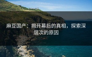麻豆国产：揭开幕后的真相，探索深层次的原因