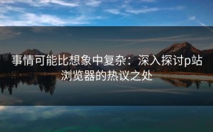事情可能比想象中复杂：深入探讨p站浏览器的热议之处