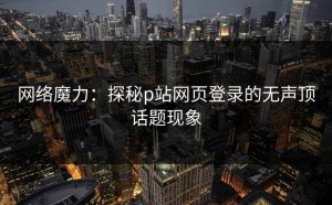 网络魔力：探秘p站网页登录的无声顶话题现象