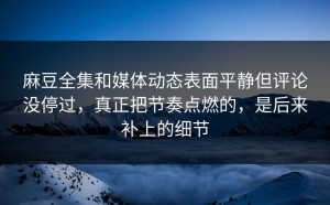 麻豆全集和媒体动态表面平静但评论没停过，真正把节奏点燃的，是后来补上的细节