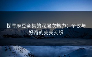 探寻麻豆全集的深层次魅力：争议与好奇的完美交织
