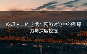 吃瓜入口的艺术：网络讨论中的引爆力与深度挖掘