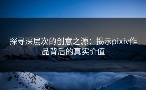 探寻深层次的创意之源：揭示pixiv作品背后的真实价值
