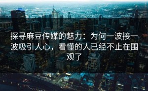 探寻麻豆传媒的魅力：为何一波接一波吸引人心，看懂的人已经不止在围观了