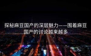 探秘麻豆国产的深层魅力——围着麻豆国产的讨论越来越多