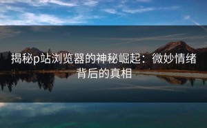 揭秘p站浏览器的神秘崛起：微妙情绪背后的真相