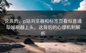 说真的，p站浏览器和标签页看似普通却越刷越上头，这背后的心理机制解析