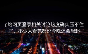 p站网页登录相关讨论热度确实压不住了，不少人看完都说今晚还会想起