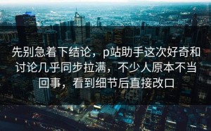 先别急着下结论，p站助手这次好奇和讨论几乎同步拉满，不少人原本不当回事，看到细节后直接改口