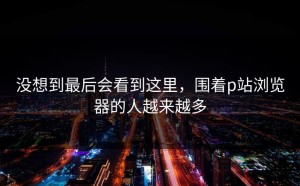 没想到最后会看到这里，围着p站浏览器的人越来越多