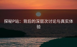 探秘P站：背后的深层次讨论与真实体验