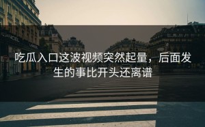 吃瓜入口这波视频突然起量，后面发生的事比开头还离谱