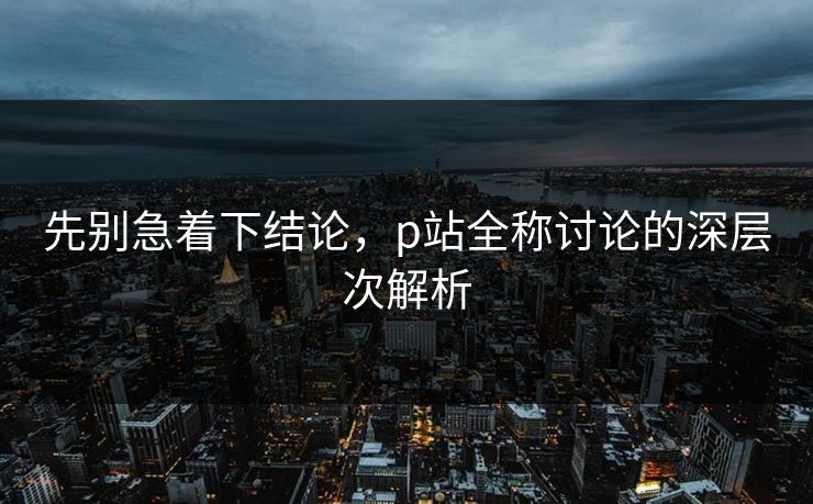 先别急着下结论,p站全称讨论的深层次解析 先别急着下结论,p站全称讨论的深层次解析