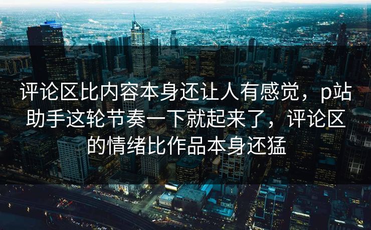 评论区比内容本身还让人有感觉,p站助手这轮节奏一下就起来了,评论区的情绪比作品本身还猛 评论区比内容本身还让人有感觉,p站助手这轮节奏一下就起来了,评论区的情绪比作品本身还猛