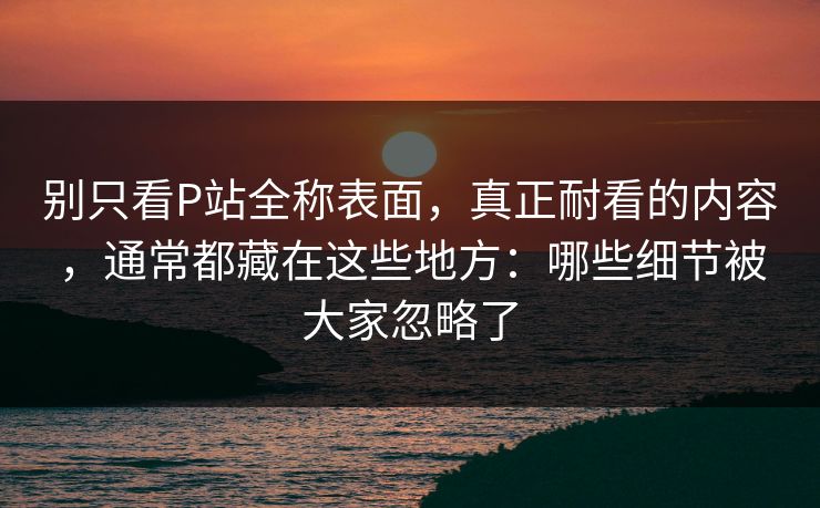 别只看P站全称表面,真正耐看的内容,通常都藏在这些地方:哪些细节被大家忽略了 别只看P站全称表面,真正耐看的内容,通常都藏在这些地方:哪些细节被大家忽略了