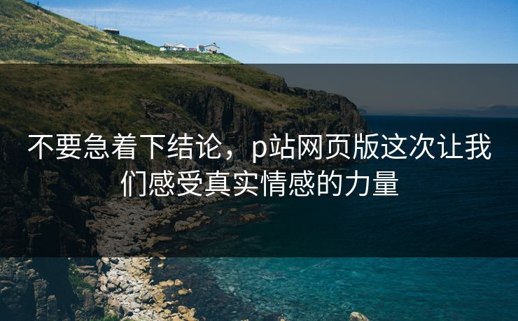 不要急着下结论,p站网页版这次让我们感受真实情感的力量 不要急着下结论,p站网页版这次让我们感受真实情感的力量