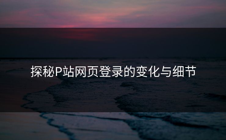 探秘P站网页登录的变化与细节 探秘P站网页登录的变化与细节