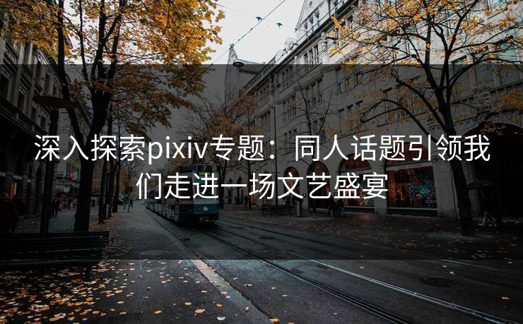 深入探索pixiv专题:同人话题引领我们走进一场文艺盛宴 深入探索pixiv专题:同人话题引领我们走进一场文艺盛宴