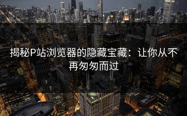 揭秘P站浏览器的隐藏宝藏:让你从不再匆匆而过 揭秘P站浏览器的隐藏宝藏:让你从不再匆匆而过