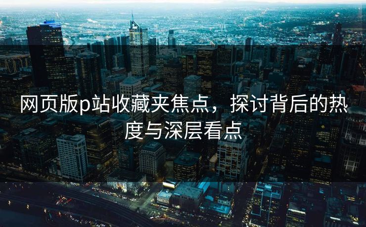 网页版p站收藏夹焦点,探讨背后的热度与深层看点 网页版p站收藏夹焦点,探讨背后的热度与深层看点