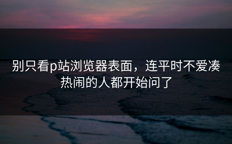 别只看p站浏览器表面，连平时不爱凑热闹的人都开始问了